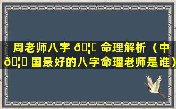 周老师八字 🦅 命理解析（中 🦋 国最好的八字命理老师是谁）